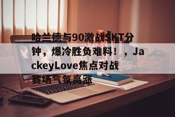 九游体育APP-哈兰德与90激战SKT分钟，爆冷胜负难料！，JackeyLove焦点对战赛场气氛高涨-九游体育APP